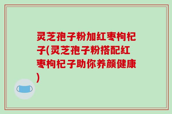 灵芝孢子粉加红枣枸杞子(灵芝孢子粉搭配红枣枸杞子助你养颜健康)