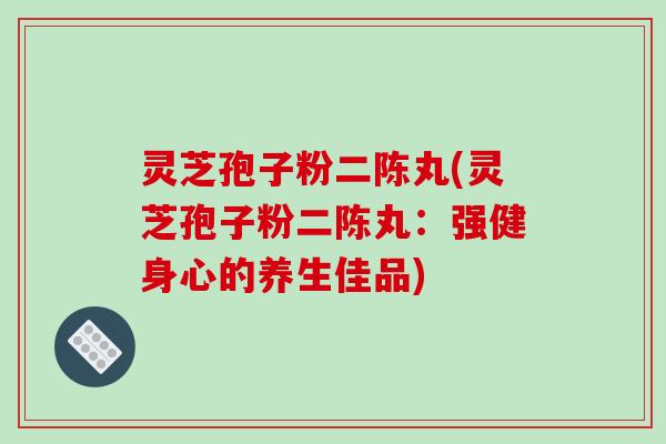 灵芝孢子粉二陈丸(灵芝孢子粉二陈丸：强健身心的养生佳品)