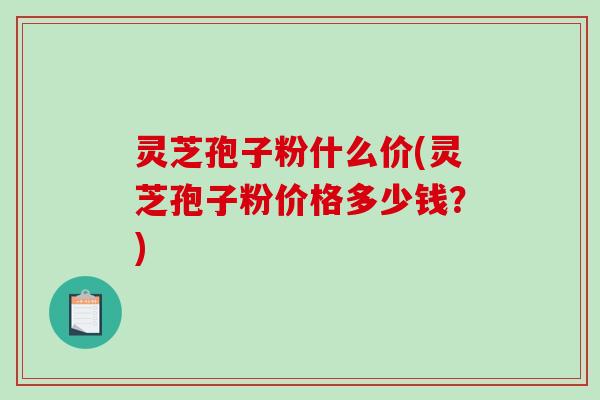 灵芝孢子粉什么价(灵芝孢子粉价格多少钱？)