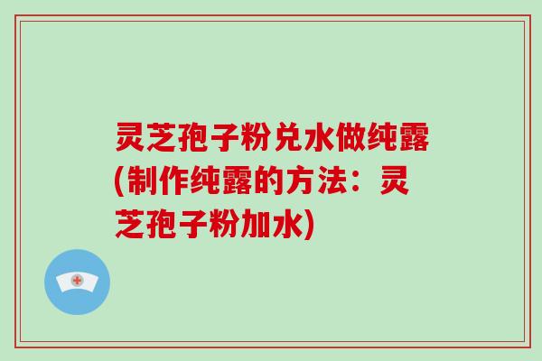 灵芝孢子粉兑水做纯露(制作纯露的方法：灵芝孢子粉加水)
