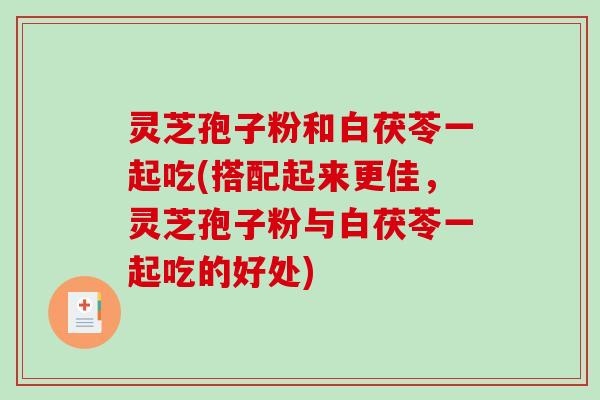 灵芝孢子粉和白茯苓一起吃(搭配起来更佳，灵芝孢子粉与白茯苓一起吃的好处)