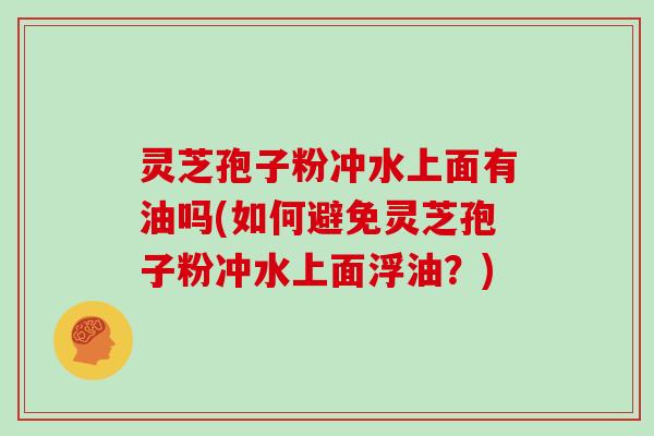 灵芝孢子粉冲水上面有油吗(如何避免灵芝孢子粉冲水上面浮油？)