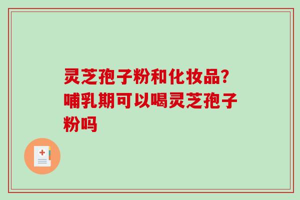 灵芝孢子粉和化妆品？哺乳期可以喝灵芝孢子粉吗
