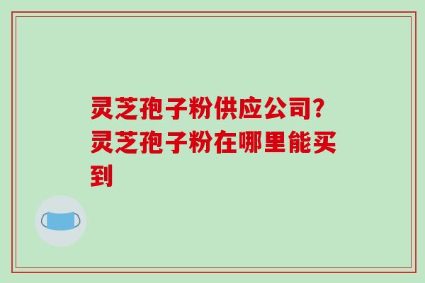 灵芝孢子粉供应公司？灵芝孢子粉在哪里能买到