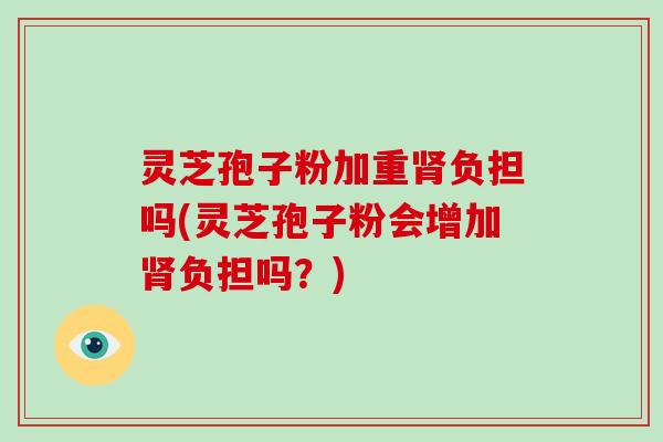 灵芝孢子粉加重负担吗(灵芝孢子粉会增加负担吗？)