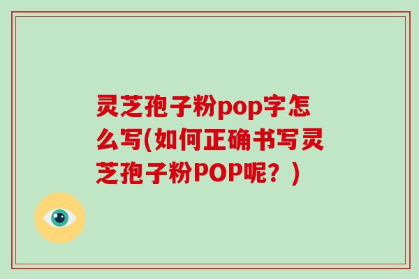 灵芝孢子粉pop字怎么写(如何正确书写灵芝孢子粉POP呢？)
