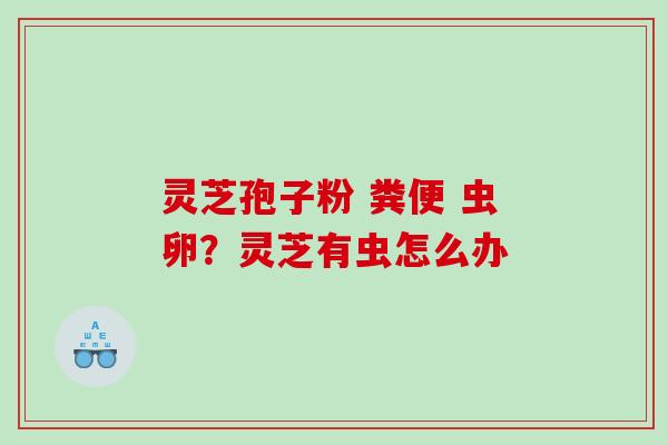 灵芝孢子粉 粪便 虫卵？灵芝有虫怎么办