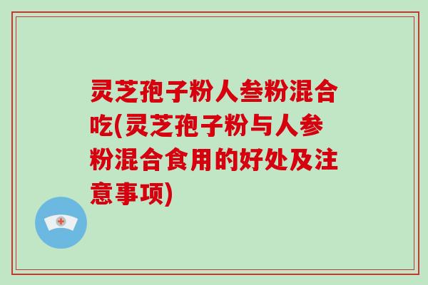 灵芝孢子粉人叁粉混合吃(灵芝孢子粉与人参粉混合食用的好处及注意事项)