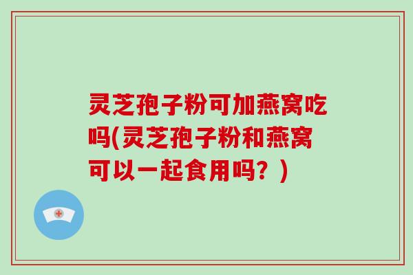 灵芝孢子粉可加燕窝吃吗(灵芝孢子粉和燕窝可以一起食用吗？)
