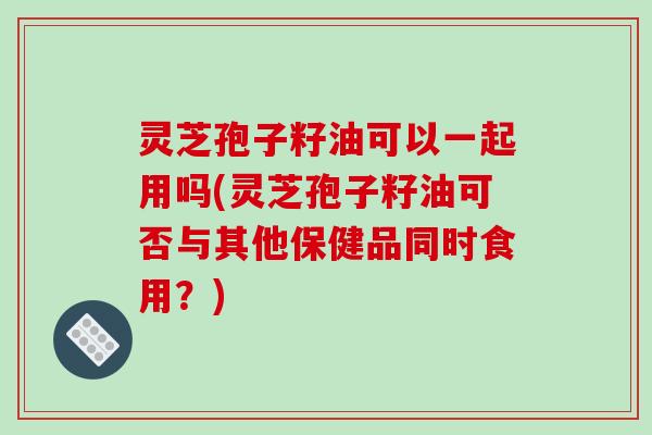 灵芝孢子籽油可以一起用吗(灵芝孢子籽油可否与其他保健品同时食用？)