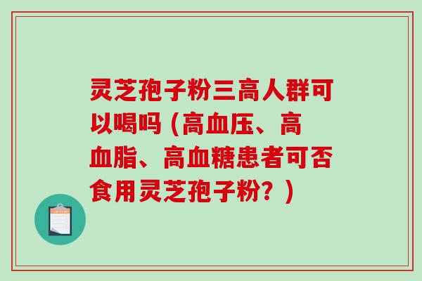 灵芝孢子粉人群可以喝吗 (高、高、高患者可否食用灵芝孢子粉？)