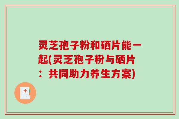 灵芝孢子粉和硒片能一起(灵芝孢子粉与硒片：共同助力养生方案)