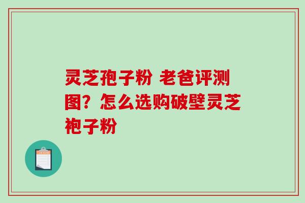 灵芝孢子粉 老爸评测图？怎么选购破壁灵芝袍子粉