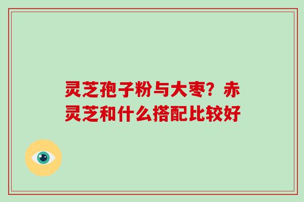 灵芝孢子粉与大枣？赤灵芝和什么搭配比较好