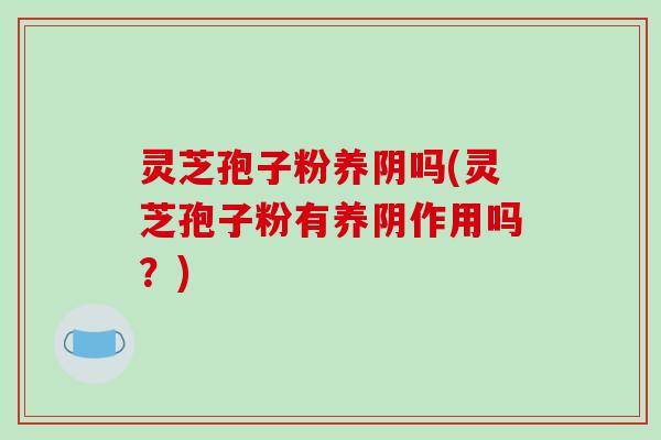 灵芝孢子粉养阴吗(灵芝孢子粉有养阴作用吗？)