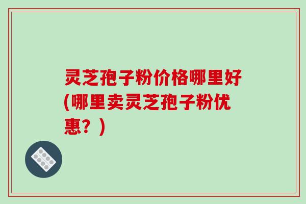 灵芝孢子粉价格哪里好(哪里卖灵芝孢子粉优惠？)
