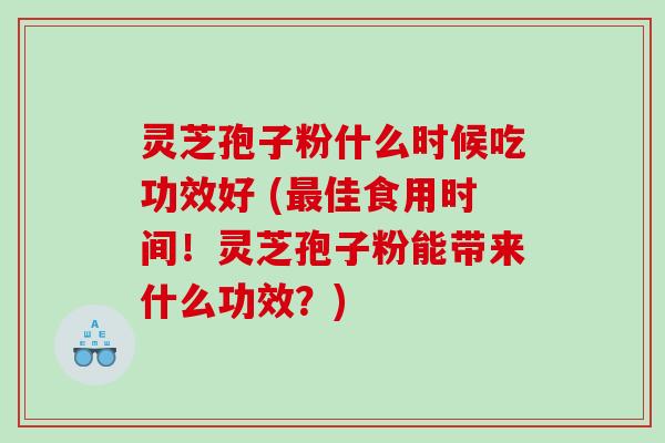 灵芝孢子粉什么时候吃功效好 (佳食用时间！灵芝孢子粉能带来什么功效？)