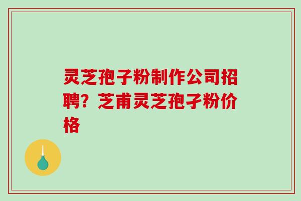 灵芝孢子粉制作公司招聘？芝甫灵芝孢孑粉价格