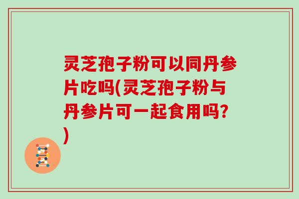 灵芝孢子粉可以同丹参片吃吗(灵芝孢子粉与丹参片可一起食用吗？)