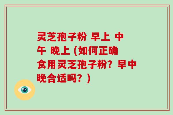 灵芝孢子粉 早上 中午 晚上 (如何正确食用灵芝孢子粉？早中晚合适吗？)