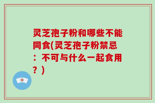 灵芝孢子粉和哪些不能同食(灵芝孢子粉禁忌：不可与什么一起食用？)