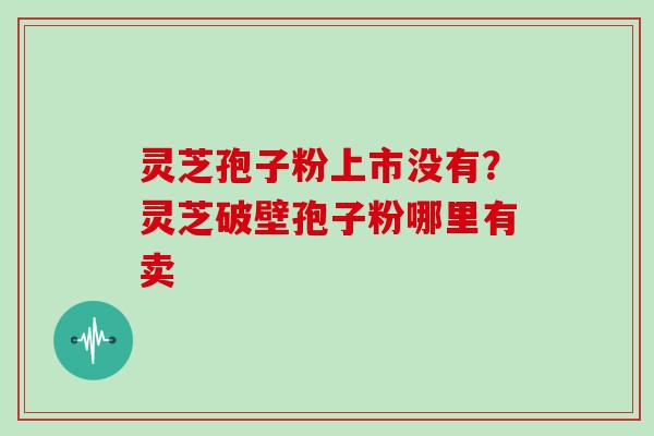 灵芝孢子粉上市没有？灵芝破壁孢子粉哪里有卖
