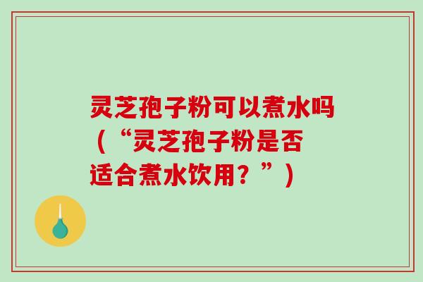 灵芝孢子粉可以煮水吗 (“灵芝孢子粉是否适合煮水饮用？”)