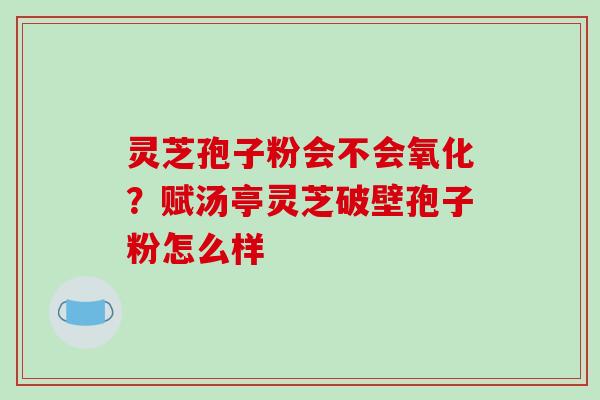 灵芝孢子粉会不会氧化？赋汤亭灵芝破壁孢子粉怎么样