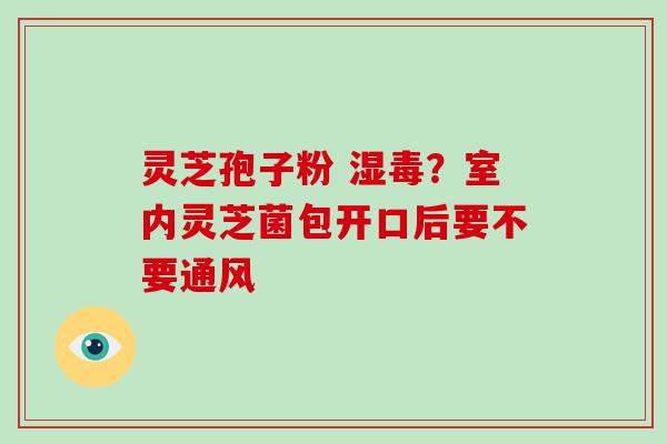 灵芝孢子粉 湿毒？室内灵芝菌包开口后要不要通风