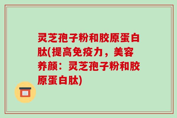 灵芝孢子粉和胶原蛋白肽(提高免疫力，美容养颜：灵芝孢子粉和胶原蛋白肽)