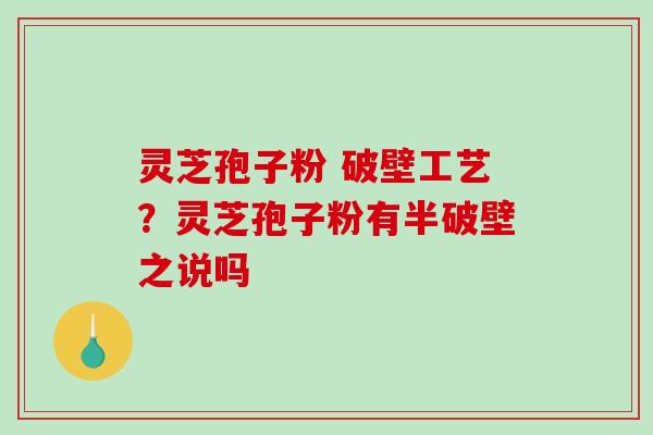 灵芝孢子粉 破壁工艺？灵芝孢子粉有半破壁之说吗