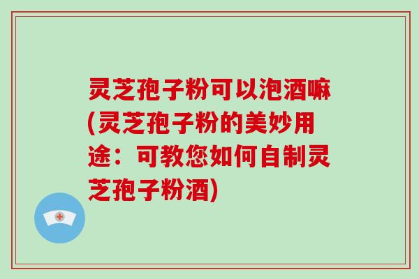 灵芝孢子粉可以泡酒嘛(灵芝孢子粉的美妙用途：可教您如何自制灵芝孢子粉酒)