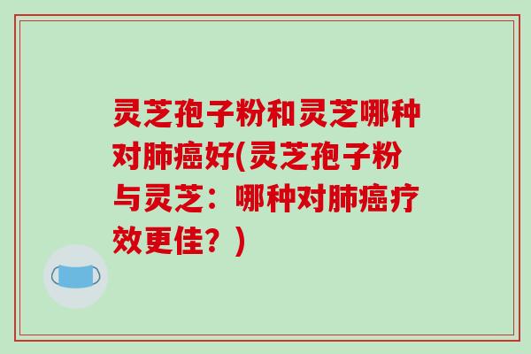 灵芝孢子粉和灵芝哪种对好(灵芝孢子粉与灵芝：哪种对疗效更佳？)