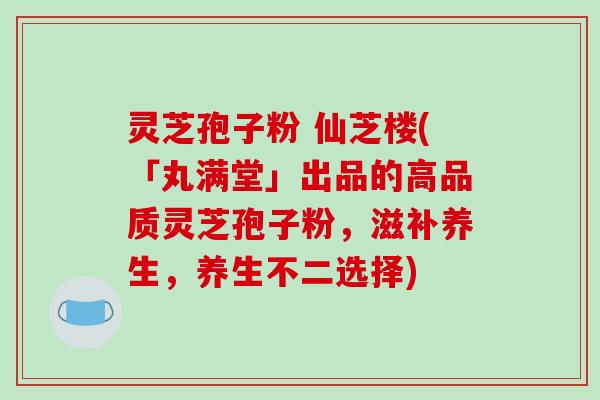 灵芝孢子粉 仙芝楼(「丸满堂」出品的高品质灵芝孢子粉，滋补养生，养生不二选择)
