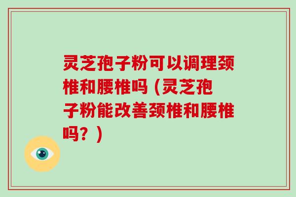 灵芝孢子粉可以调理颈椎和腰椎吗 (灵芝孢子粉能改善颈椎和腰椎吗？)