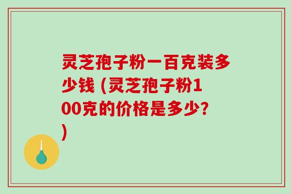 灵芝孢子粉一百克装多少钱 (灵芝孢子粉100克的价格是多少？)
