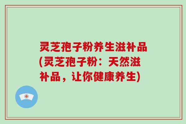 灵芝孢子粉养生滋补品(灵芝孢子粉：天然滋补品，让你健康养生)