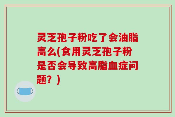 灵芝孢子粉吃了会油脂高么(食用灵芝孢子粉是否会导致症问题？)