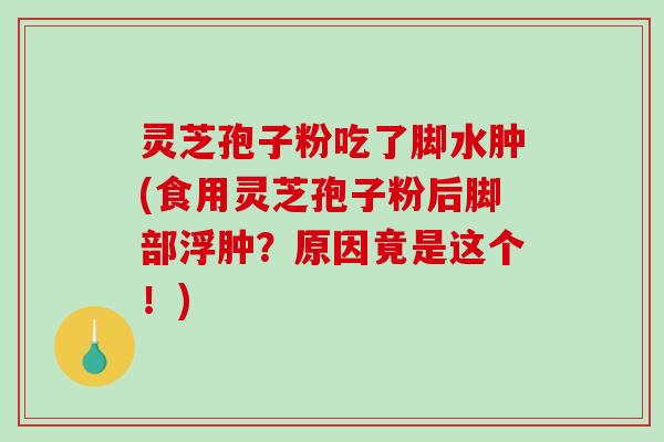 灵芝孢子粉吃了脚水肿(食用灵芝孢子粉后脚部浮肿？原因竟是这个！)