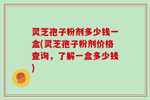 灵芝孢子粉剂多少钱一盒(灵芝孢子粉剂价格查询，了解一盒多少钱)