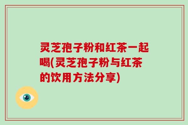 灵芝孢子粉和红茶一起喝(灵芝孢子粉与红茶的饮用方法分享)