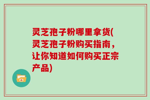 灵芝孢子粉哪里拿货(灵芝孢子粉购买指南，让你知道如何购买正宗产品)