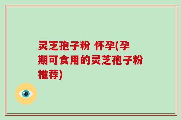 灵芝孢子粉 怀孕(孕期可食用的灵芝孢子粉推荐)