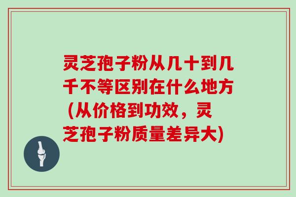 灵芝孢子粉从几十到几千不等区别在什么地方 (从价格到功效，灵芝孢子粉质量差异大)