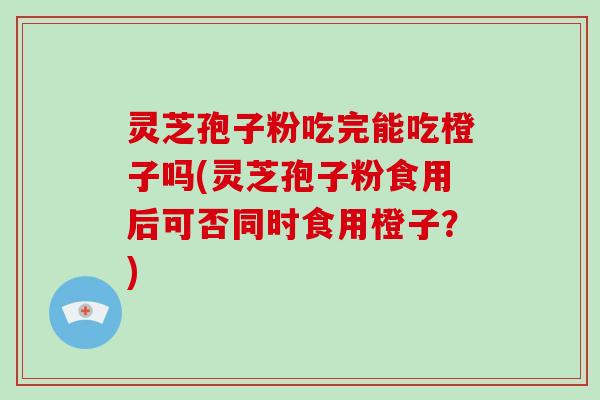 灵芝孢子粉吃完能吃橙子吗(灵芝孢子粉食用后可否同时食用橙子？)