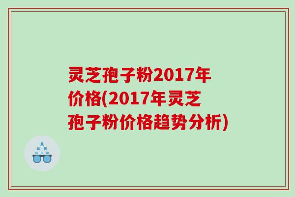 灵芝孢子粉2017年价格(2017年灵芝孢子粉价格趋势分析)