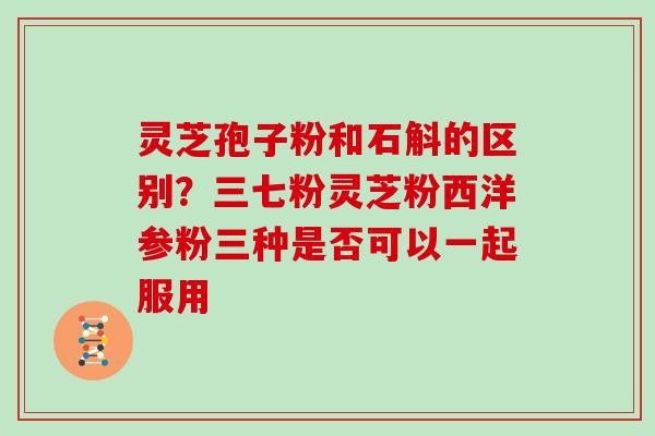 灵芝孢子粉和石斛的区别？三七粉灵芝粉西洋参粉三种是否可以一起服用