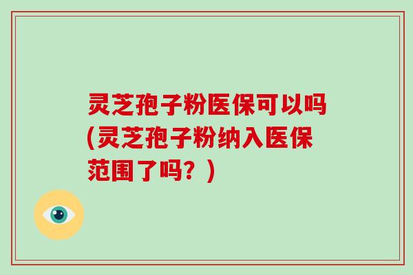 灵芝孢子粉医保可以吗(灵芝孢子粉纳入医保范围了吗？)