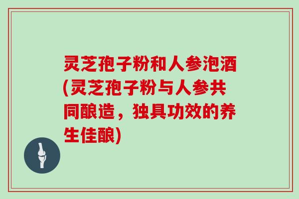 灵芝孢子粉和人参泡酒(灵芝孢子粉与人参共同酿造，独具功效的养生佳酿)