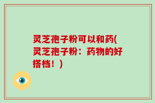 灵芝孢子粉可以和药(灵芝孢子粉：的好搭档！)